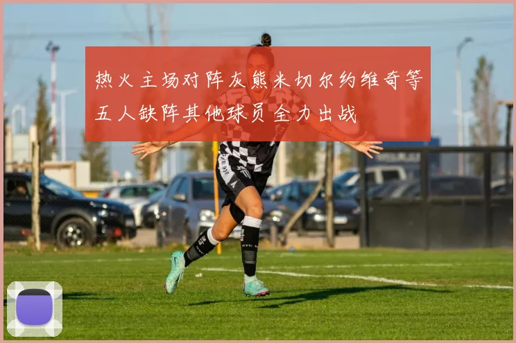 热火主场对阵灰熊米切尔约维奇等五人缺阵其他球员全力出战