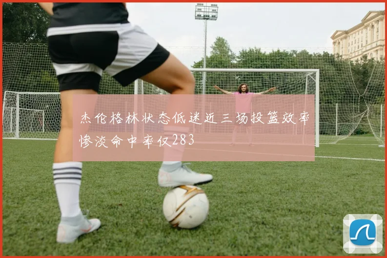 杰伦格林状态低迷近三场投篮效率惨淡命中率仅283