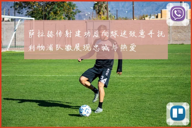 萨拉赫传射建功后向球迷致意手抚利物浦队徽展现忠诚与热爱