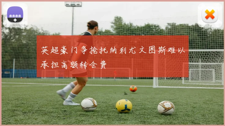 英超豪门争抢托纳利尤文图斯难以承担高额转会费