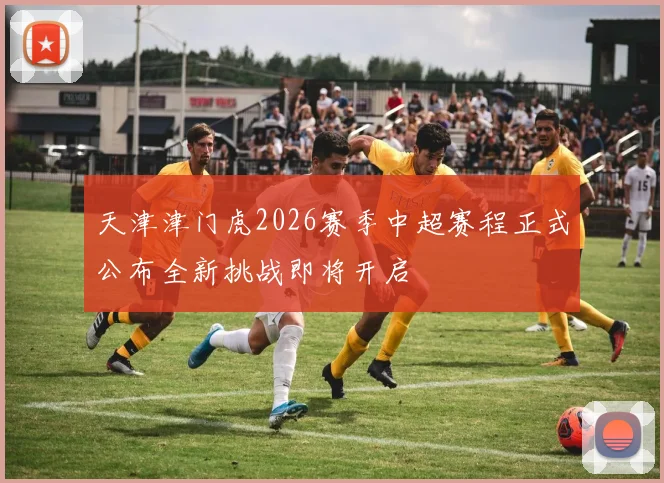 天津津门虎2026赛季中超赛程正式公布全新挑战即将开启