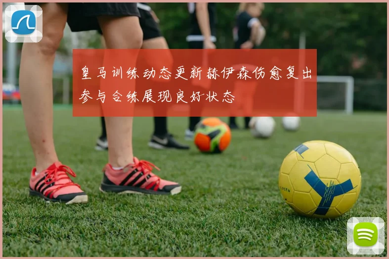 皇马训练动态更新赫伊森伤愈复出参与合练展现良好状态