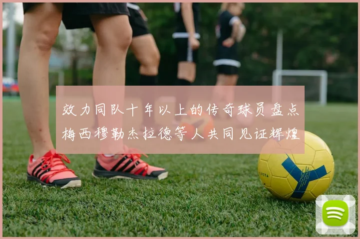 效力同队十年以上的传奇球员盘点梅西穆勒杰拉德等人共同见证辉煌岁月