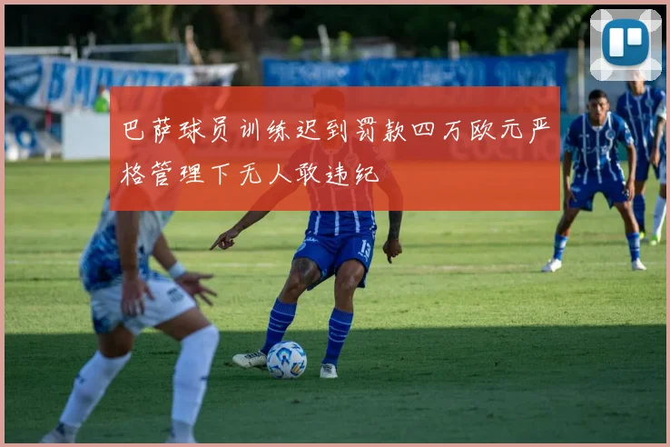 巴萨球员训练迟到罚款四万欧元严格管理下无人敢违纪