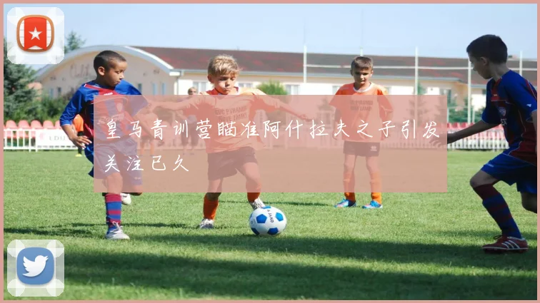 皇马青训营瞄准阿什拉夫之子引发关注已久