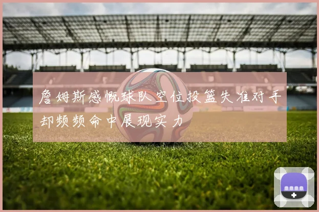 詹姆斯感慨球队空位投篮失准对手却频频命中展现实力