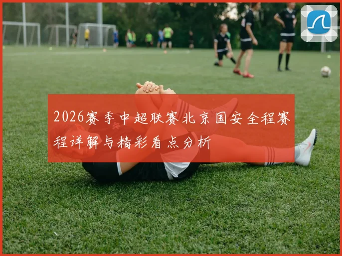 2026赛季中超联赛北京国安全程赛程详解与精彩看点分析