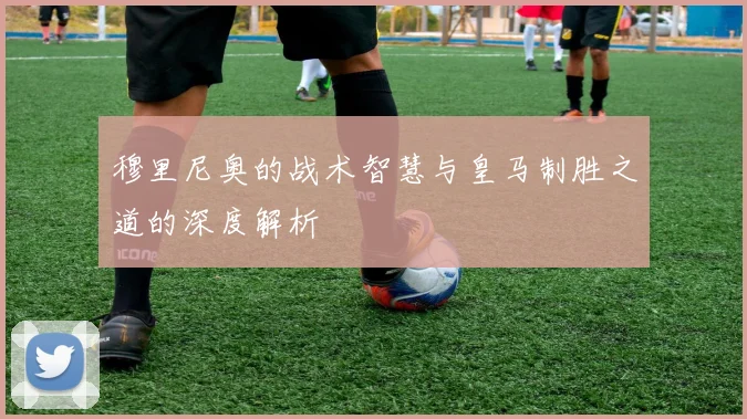 穆里尼奥的战术智慧与皇马制胜之道的深度解析